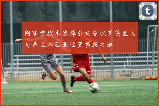 阿隆索战术选择引发争议罗德里戈与弗兰加西亚位置调换之谜