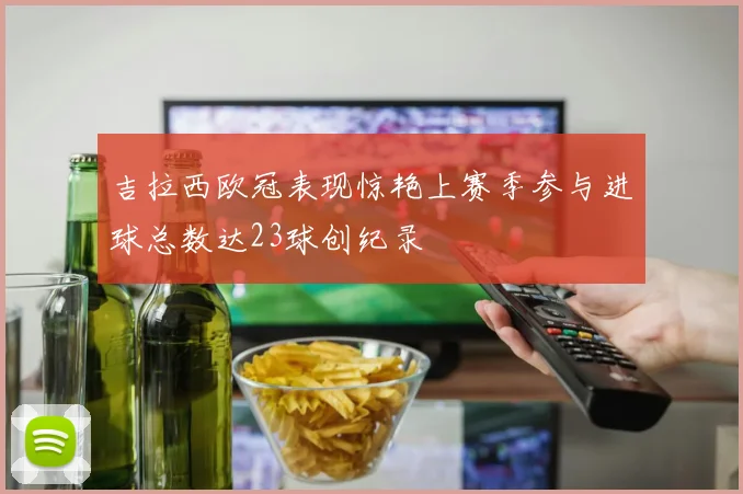 吉拉西欧冠表现惊艳上赛季参与进球总数达23球创纪录