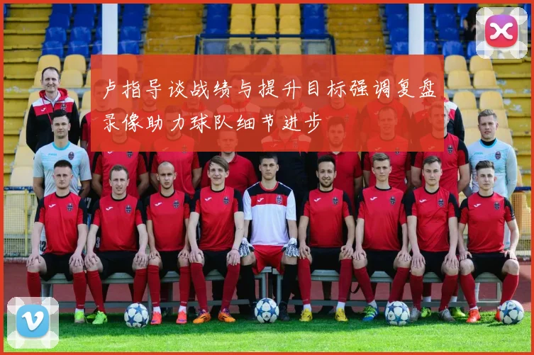 卢指导谈战绩与提升目标强调复盘录像助力球队细节进步