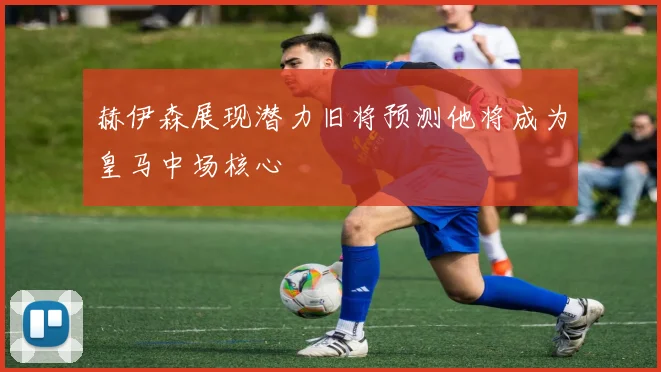赫伊森展现潜力旧将预测他将成为皇马中场核心