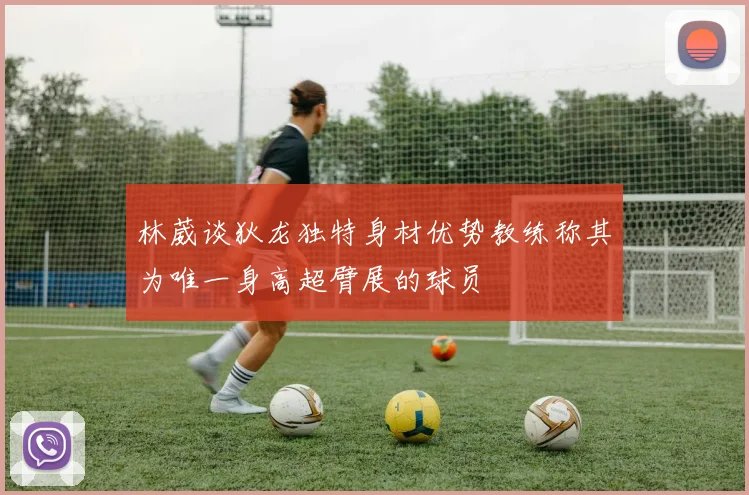 林葳谈狄龙独特身材优势教练称其为唯一身高超臂展的球员