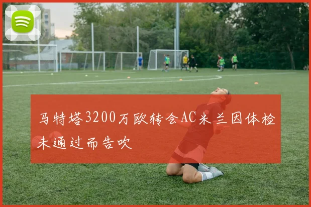 马特塔3200万欧转会AC米兰因体检未通过而告吹
