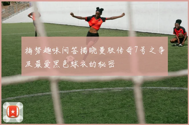 梅努趣味问答揭晓曼联传奇7号之争及最爱黑色球衣的秘密