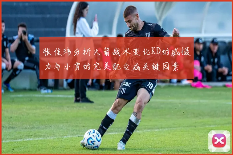 张佳玮分析火箭战术变化KD的威慑力与小贾的完美配合成关键因素