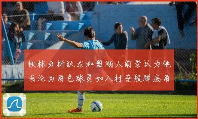 铁林分析狄龙加盟湖人前景认为他或沦为角色球员如八村垒般蹲底角