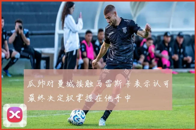 瓜帅对曼城接触马雷斯卡表示认可最终决定权掌握在他手中