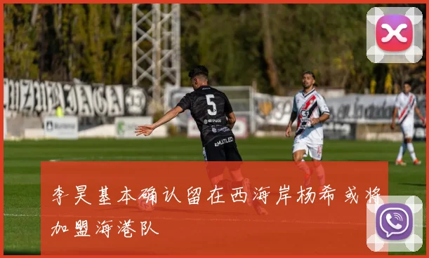 李昊基本确认留在西海岸杨希或将加盟海港队