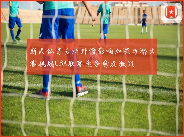 新民体育分析外援影响加深与潜力赛挑战CBA联赛竞争愈发激烈