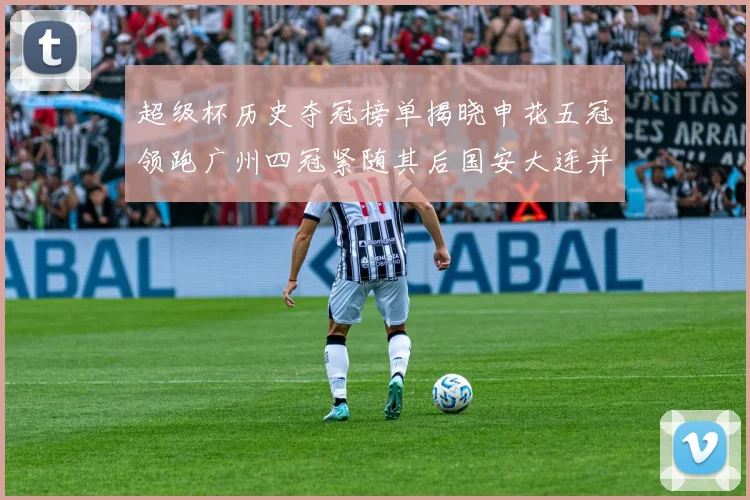 超级杯历史夺冠榜单揭晓申花五冠领跑广州四冠紧随其后国安大连并列第三