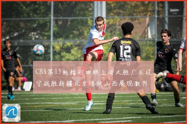 CBA第15轮精彩回顾上海大胜广东辽宁战胜新疆北京惜败山西展现激烈竞争