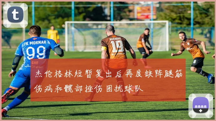 杰伦格林短暂复出后再度缺阵腿筋伤病和髋部挫伤困扰球队