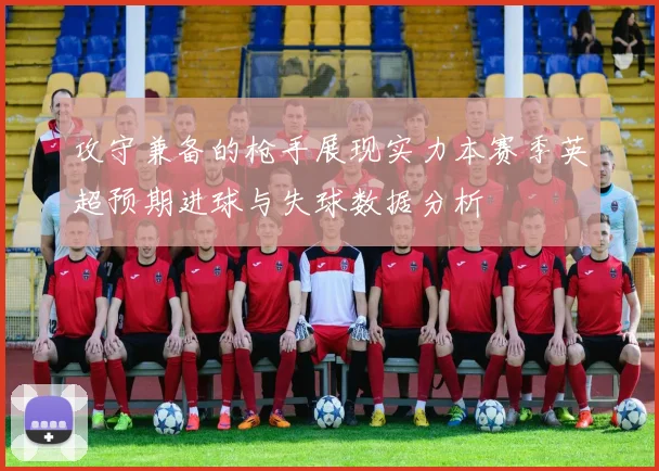 攻守兼备的枪手展现实力本赛季英超预期进球与失球数据分析