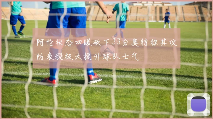 阿伦状态回暖砍下33分奥特称其攻防表现极大提升球队士气