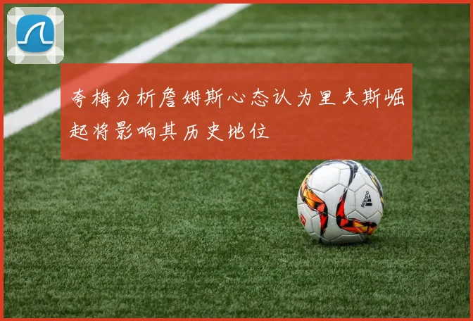 夸梅分析詹姆斯心态认为里夫斯崛起将影响其历史地位