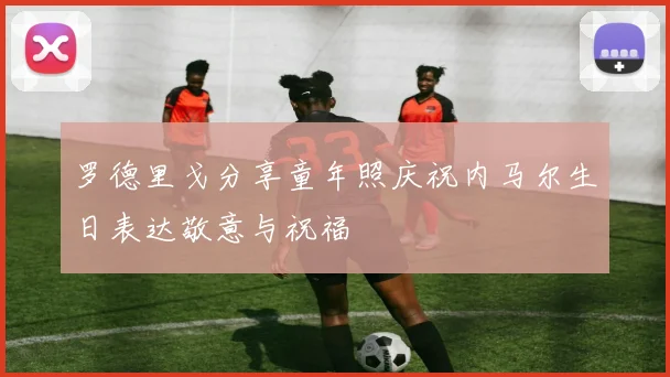 罗德里戈分享童年照庆祝内马尔生日表达敬意与祝福