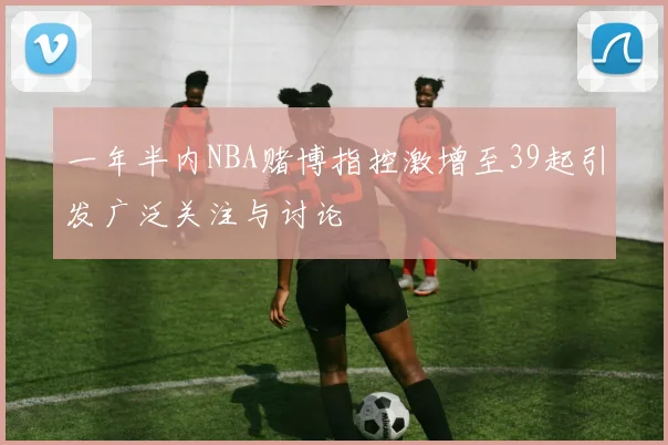 一年半内NBA赌博指控激增至39起引发广泛关注与讨论
