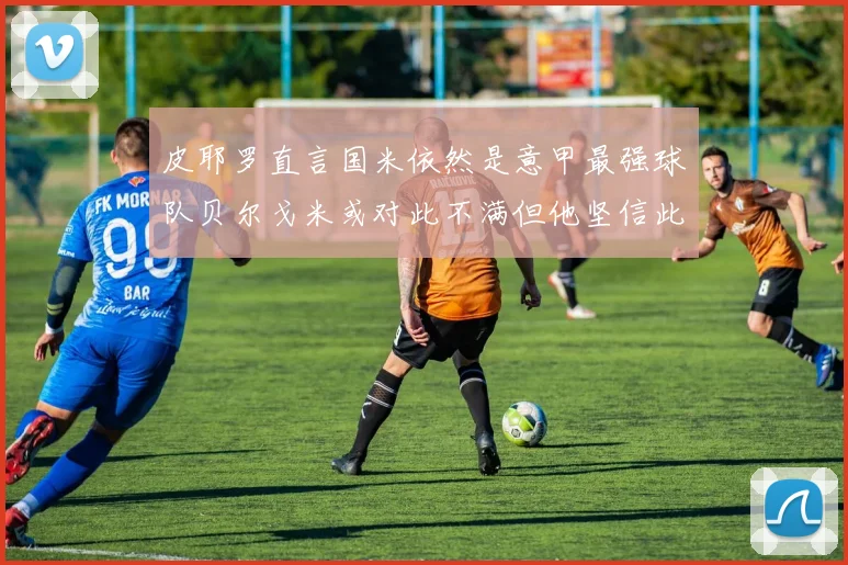 皮耶罗直言国米依然是意甲最强球队贝尔戈米或对此不满但他坚信此言