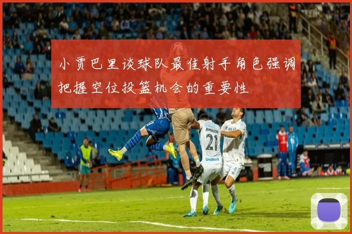 小贾巴里谈球队最佳射手角色强调把握空位投篮机会的重要性
