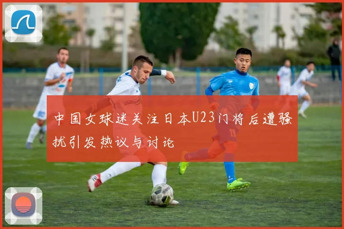 中国女球迷关注日本U23门将后遭骚扰引发热议与讨论