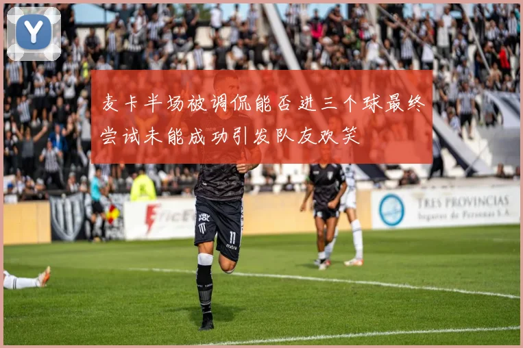 麦卡半场被调侃能否进三个球最终尝试未能成功引发队友欢笑