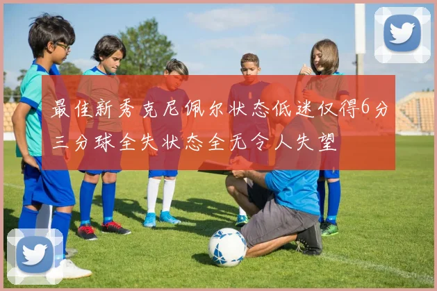 最佳新秀克尼佩尔状态低迷仅得6分三分球全失状态全无令人失望