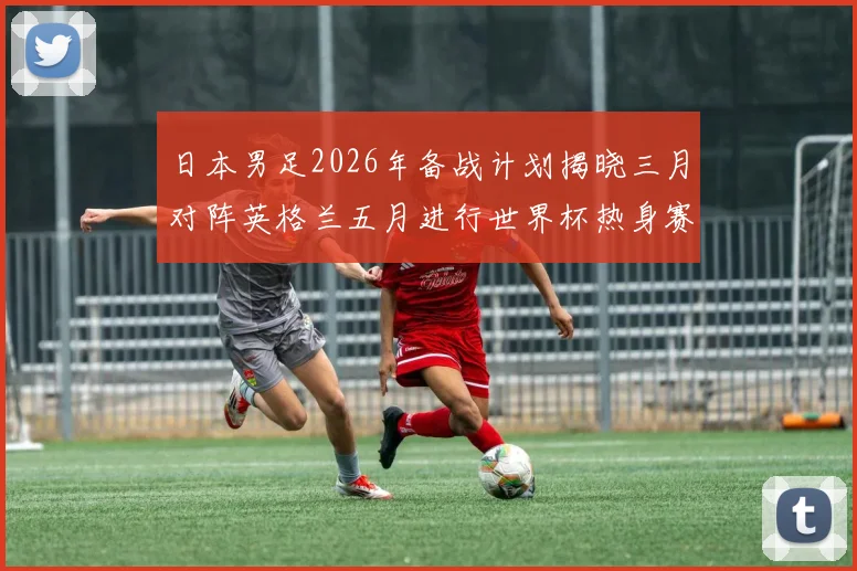 日本男足2026年备战计划揭晓三月对阵英格兰五月进行世界杯热身赛