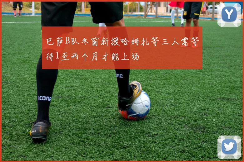 巴萨B队冬窗新援哈姆扎等三人需等待1至两个月才能上场