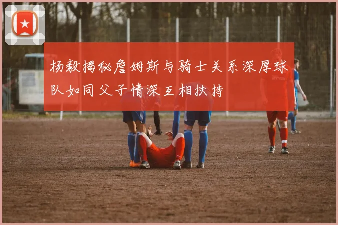 杨毅揭秘詹姆斯与骑士关系深厚球队如同父子情深互相扶持