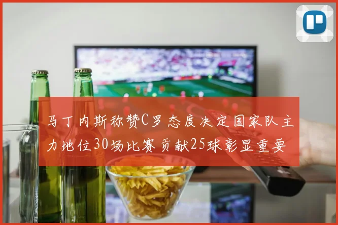 马丁内斯称赞C罗态度决定国家队主力地位30场比赛贡献25球彰显重要性
