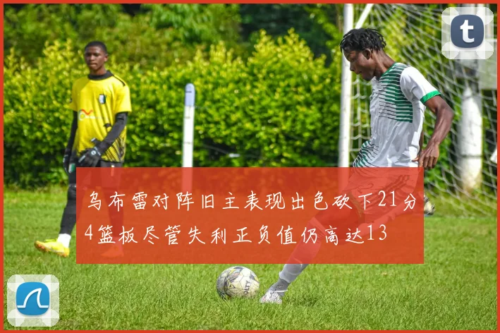 乌布雷对阵旧主表现出色砍下21分4篮板尽管失利正负值仍高达13